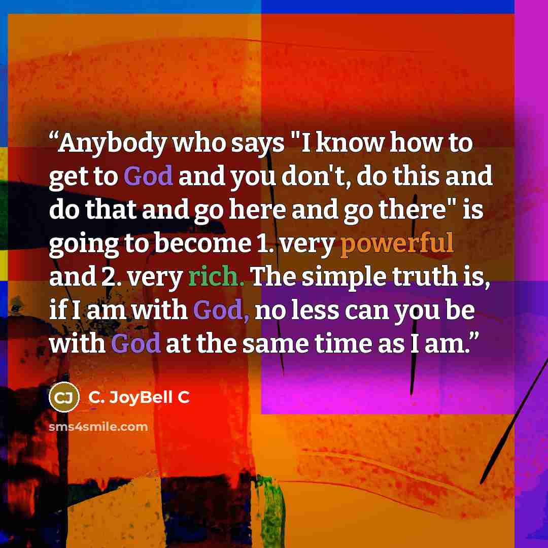 “Anybody who says "I know how to get to God and you don't, do this and do that and go here and go there" is going to become 1. very powerful and 2. very rich. The simple truth is, if I am with God, no less can you be with God at the same time as I am.” quote by C. JoyBell C