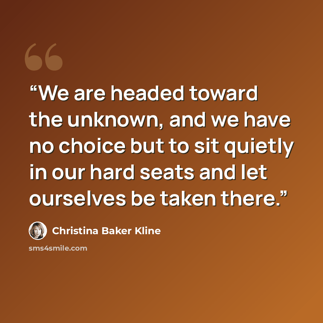 “We are headed toward the unknown, and we have no choice but to sit quietly in our hard seats and let ourselves be taken there.” quote by Christina Baker Kline