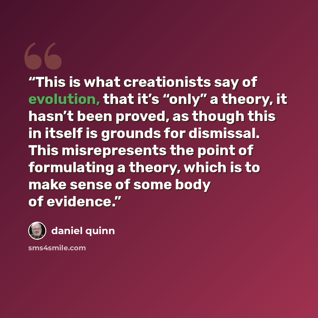 “This is what creationists say of evolution, that it’s “only” a theory, it hasn’t been proved, as though this in itself is grounds for dismissal. This misrepresents the point of formulating a theory, which is to make sense of some body of evidence.” quote by Daniel Quinn