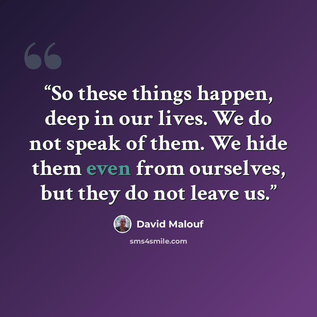 “So these things happen, deep in our lives. We do not speak of them. We hide them even from ourselves, but they do not leave us.” quote by David Malouf