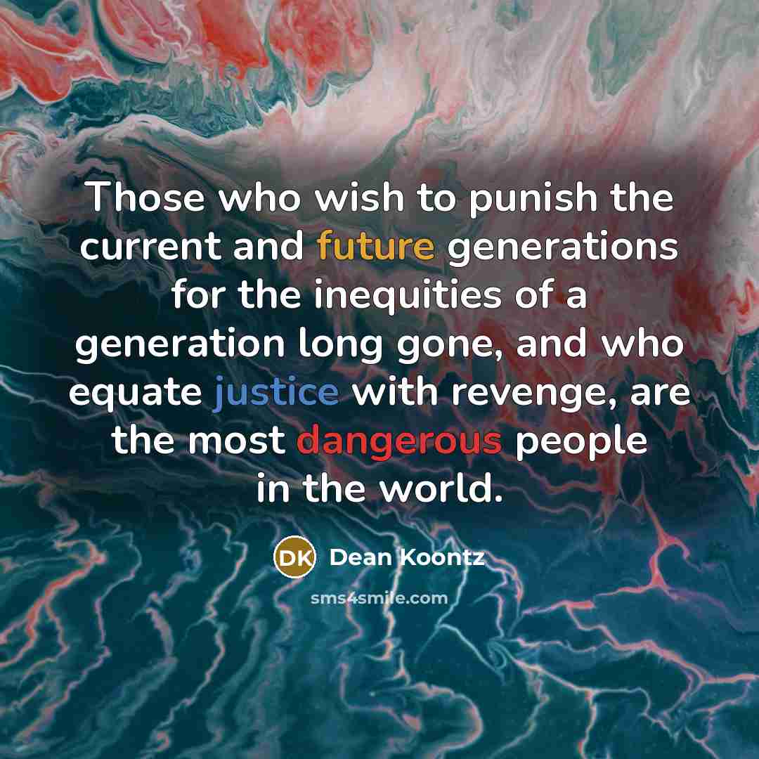 “Those who wish to punish the current and future generations for the inequities of a generation long gone, and who equate justice with revenge, are the most dangerous people in the world.” quote by Dean Koontz