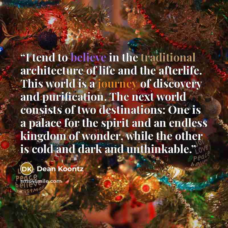“I tend to believe in the traditional architecture of life and the afterlife. This world is a journey of discovery and purification. The next world consists of two destinations: One is a palace for the spirit and an endless kingdom of wonder, while the other is cold and dark and unthinkable.” quote by Dean Koontz