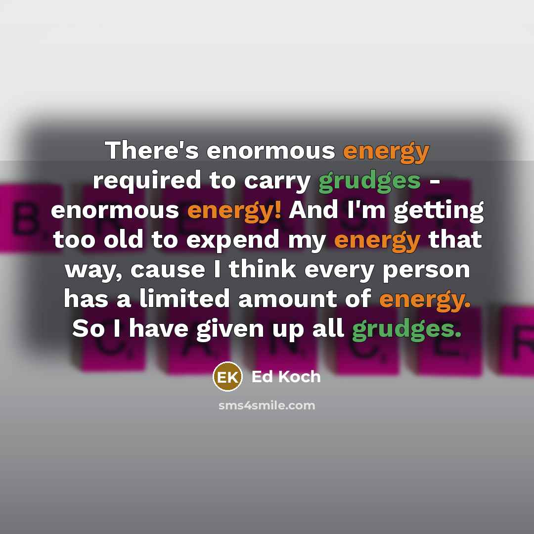 “There's enormous energy required to carry grudges - enormous energy! And I'm getting too old to expend my energy that way, cause I think every person has a limited amount of energy. So I have given up all grudges.” quote by Ed Koch