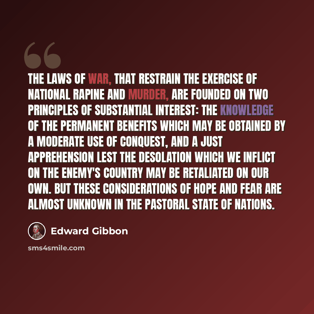 “The laws of war, that restrain the exercise of national rapine and murder, are founded on two principles of substantial interest: the knowledge of the permanent benefits which may be obtained by a moderate use of conquest, and a just apprehension lest the desolation which we inflict on the enemy's…” quote by Edward Gibbon