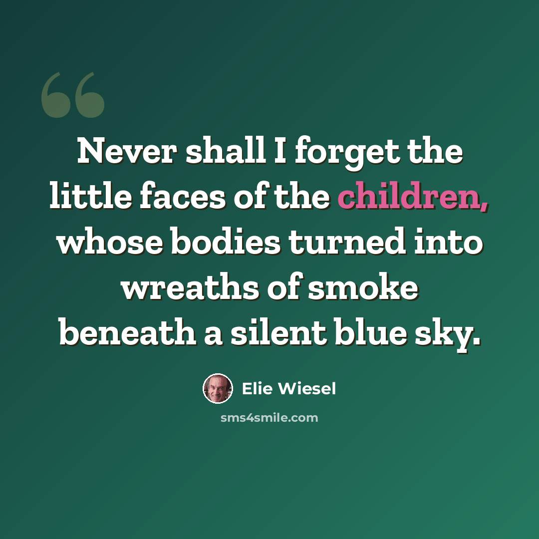 “Never shall I forget the little faces of the children, whose bodies turned into wreaths of smoke beneath a silent blue sky.” quote by Elie Wiesel