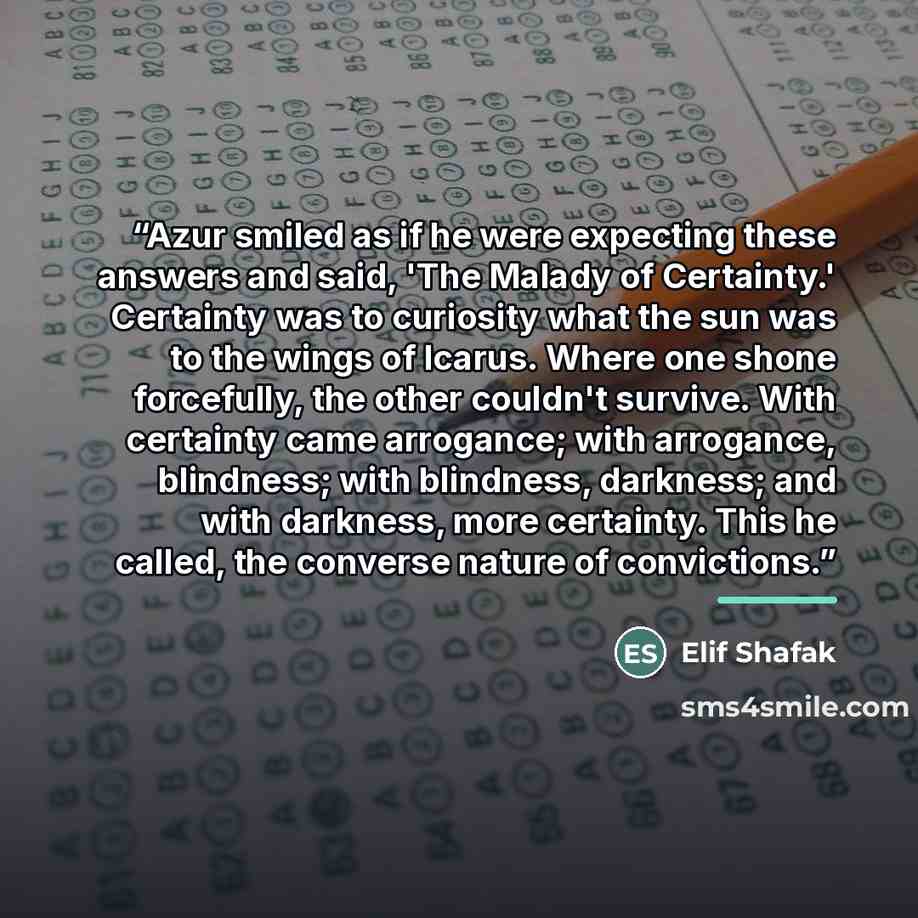 “Azur smiled as if he were expecting these answers and said, 'The Malady of Certainty.' Certainty was to curiosity what the sun was to the wings of Icarus. Where one shone forcefully, the other couldn't survive. With certainty came arrogance; with arrogance, blindness; with blindness, darkness; and…” quote by Elif Shafak