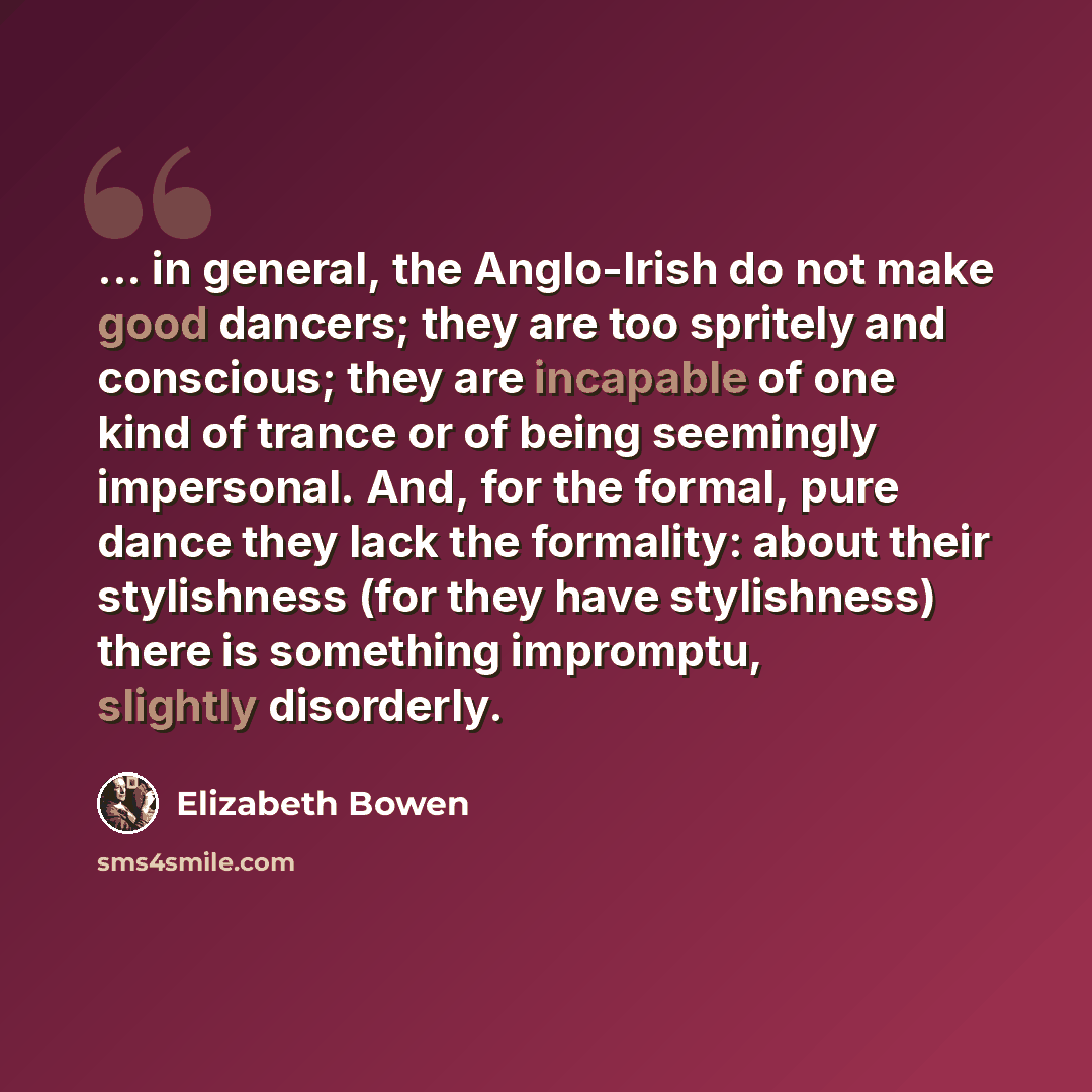 “... in general, the Anglo-Irish do not make good dancers; they are too spritely and conscious; they are incapable of one kind of trance or of being seemingly impersonal. And, for the formal, pure dance they lack the formality: about their stylishness (for they have stylishness) there is something…” quote by Elizabeth Bowen