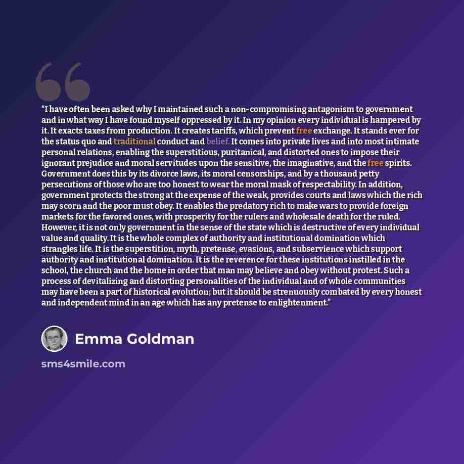 “I have often been asked why I maintained such a non-compromising antagonism to government and in what way I have found myself oppressed by it. In my opinion every individual is hampered by it. It exacts taxes from production. It creates tariffs, which prevent free exchange. It stands ever for the…” quote by Emma Goldman