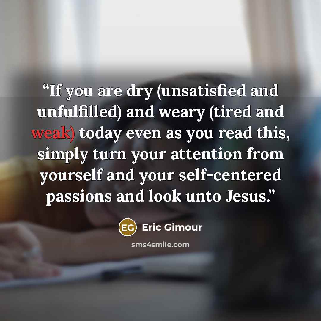 “If you are dry (unsatisfied and unfulfilled) and weary (tired and weak) today even as you read this, simply turn your attention from yourself and your self-centered passions and look unto Jesus.” quote by Eric Gimour