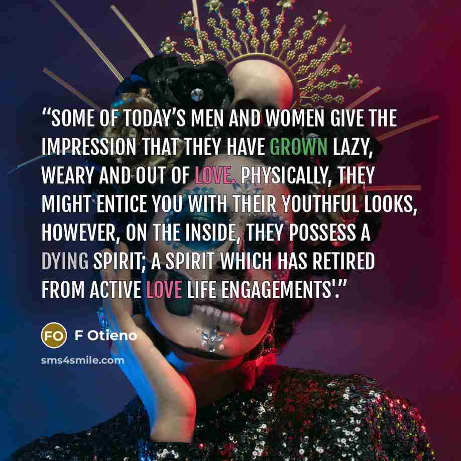 “Some of today’s men and women give the impression that they have grown lazy, weary and out of love. Physically, they might entice you with their youthful looks, However, on the inside, they possess a dying spirit; a spirit which has retired from active love life engagements'.” quote by F Otieno
