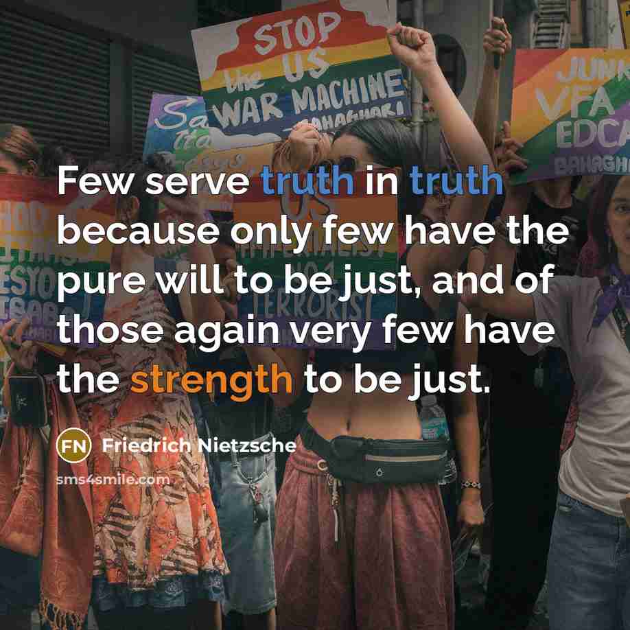 “Few serve truth in truth because only few have the pure will to be just, and of those again very few have the strength to be just.” quote by Friedrich Nietzsche