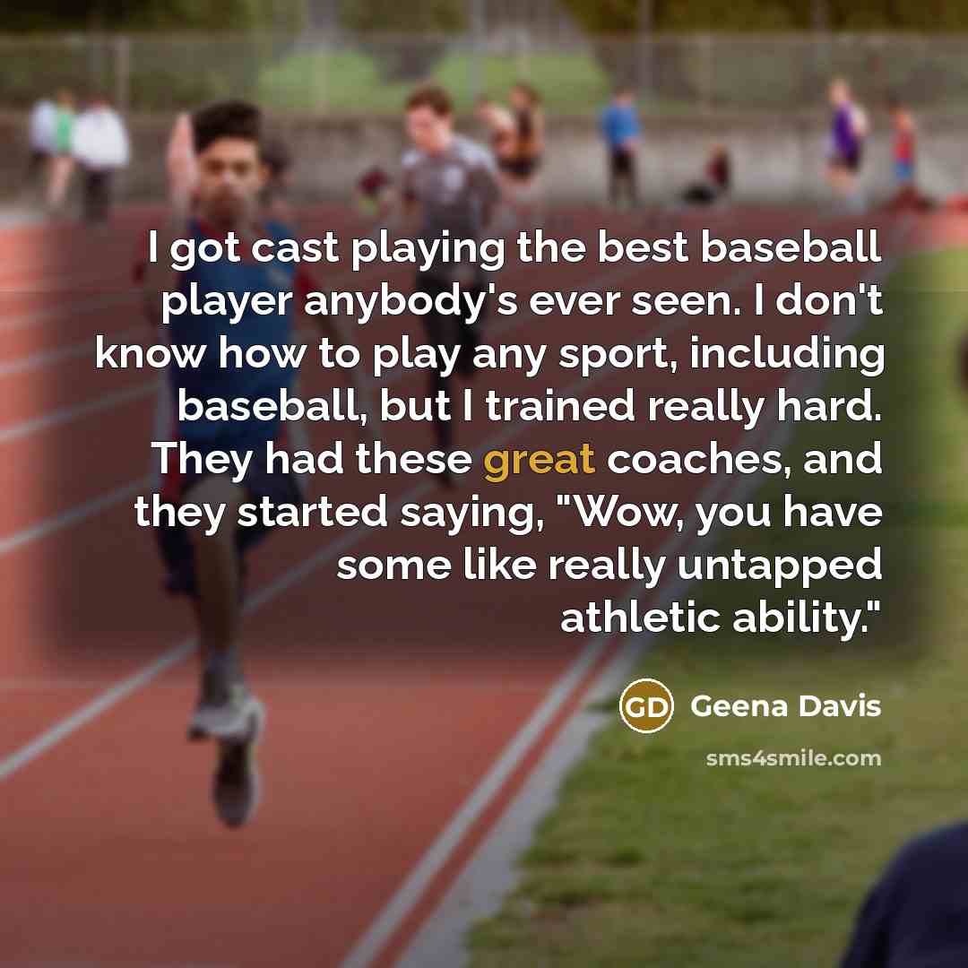 “I got cast playing the best baseball player anybody's ever seen. I don't know how to play any sport, including baseball, but I trained really hard. They had these great coaches, and they started saying, "Wow, you have some like really untapped athletic ability."” quote by Geena Davis