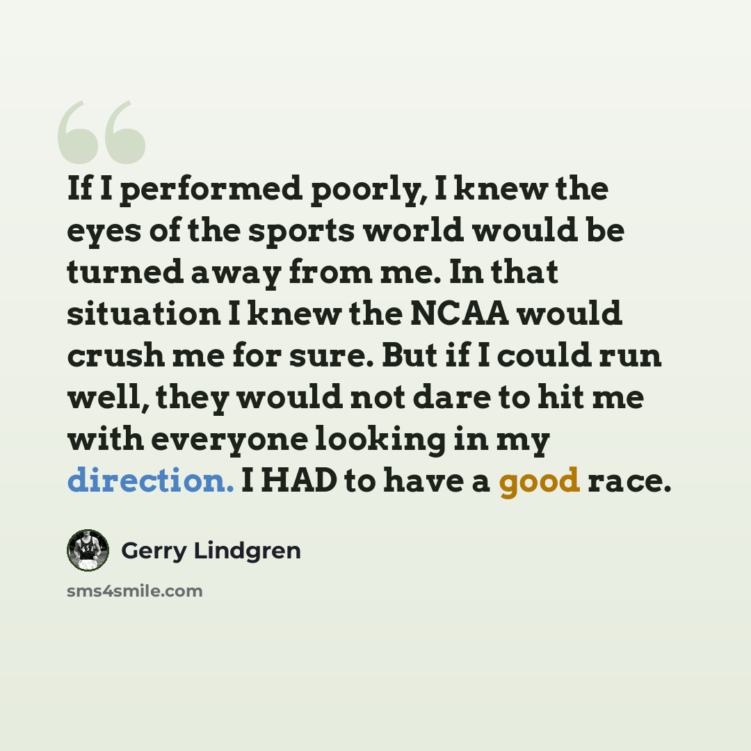 “If I performed poorly, I knew the eyes of the sports world would be turned away from me. In that situation I knew the NCAA would crush me for sure. But if I could run well, they would not dare to hit me with everyone looking in my direction. I HAD to have a good race.” quote by Gerry Lindgren