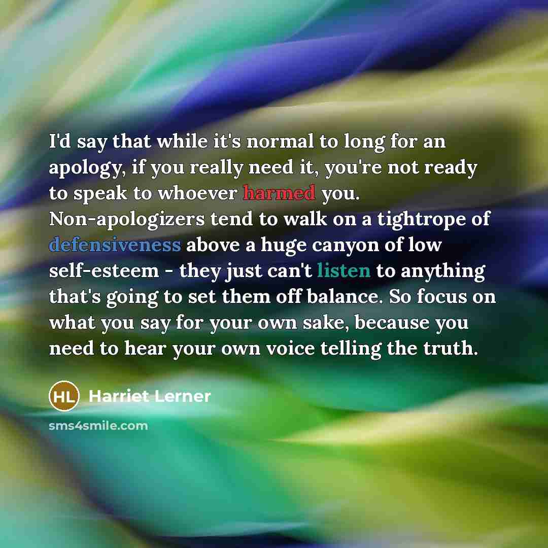 “I'd say that while it's normal to long for an apology, if you really need it, you're not ready to speak to whoever harmed you. Non-apologizers tend to walk on a tightrope of defensiveness above a huge canyon of low self-esteem - they just can't listen to anything that's going to set them off…” quote by Harriet Lerner
