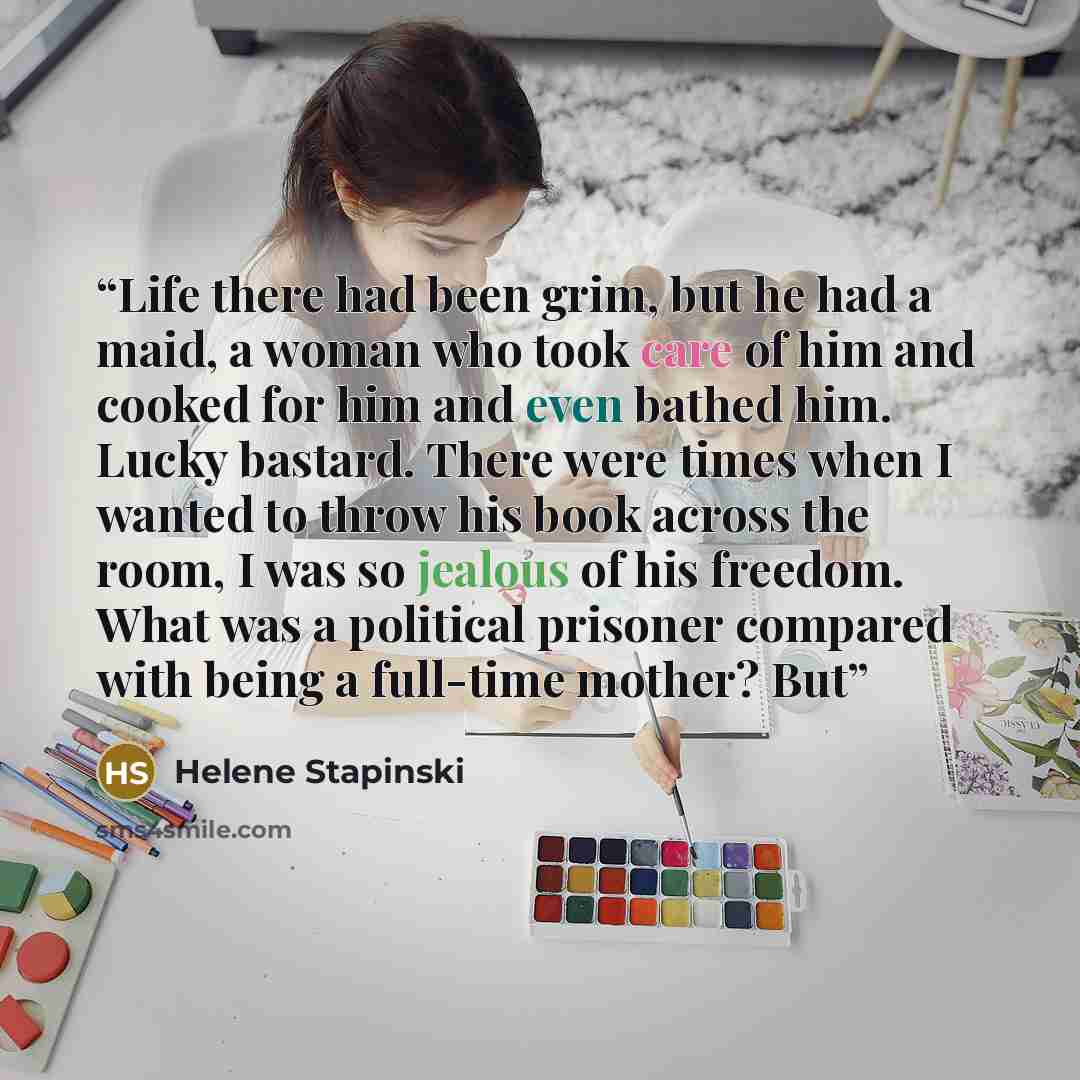 “Life there had been grim, but he had a maid, a woman who took care of him and cooked for him and even bathed him. Lucky bastard. There were times when I wanted to throw his book across the room, I was so jealous of his freedom. What was a political prisoner compared with being a full-time mother?…” quote by Helene Stapinski