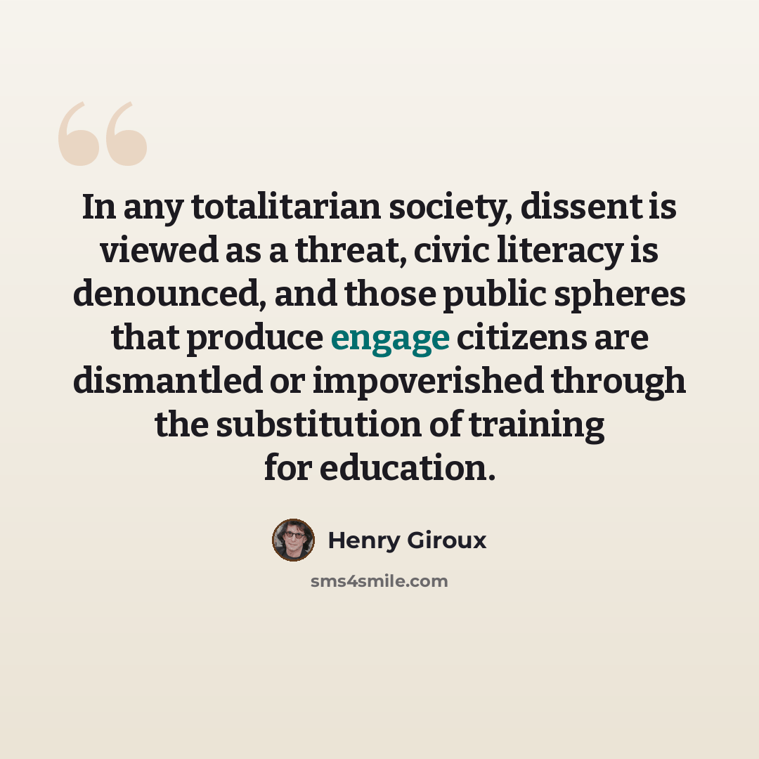 “In any totalitarian society, dissent is viewed as a threat, civic literacy is denounced, and those public spheres that produce engage citizens are dismantled or impoverished through the substitution of training for education.” quote by Henry Giroux