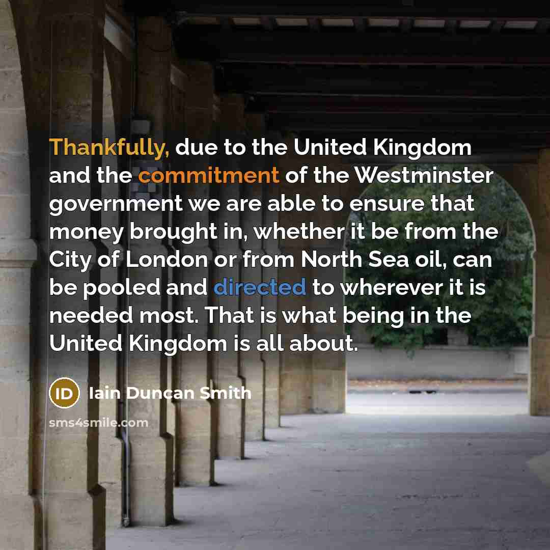 “Thankfully, due to the United Kingdom and the commitment of the Westminster government we are able to ensure that money brought in, whether it be from the City of London or from North Sea oil, can be pooled and directed to wherever it is needed most. That is what being in the United Kingdom is all…” quote by Iain Duncan Smith