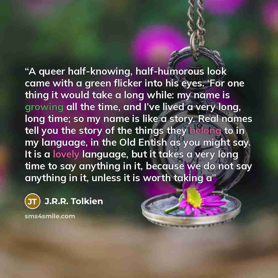“A queer half-knowing, half-humorous look came with a green flicker into his eyes. ‘For one thing it would take a long while: my name is growing all the time, and I’ve lived a very long, long time; so my name is like a story. Real names tell you the story of the things they belong to in my…” quote by J.R.R. Tolkien
