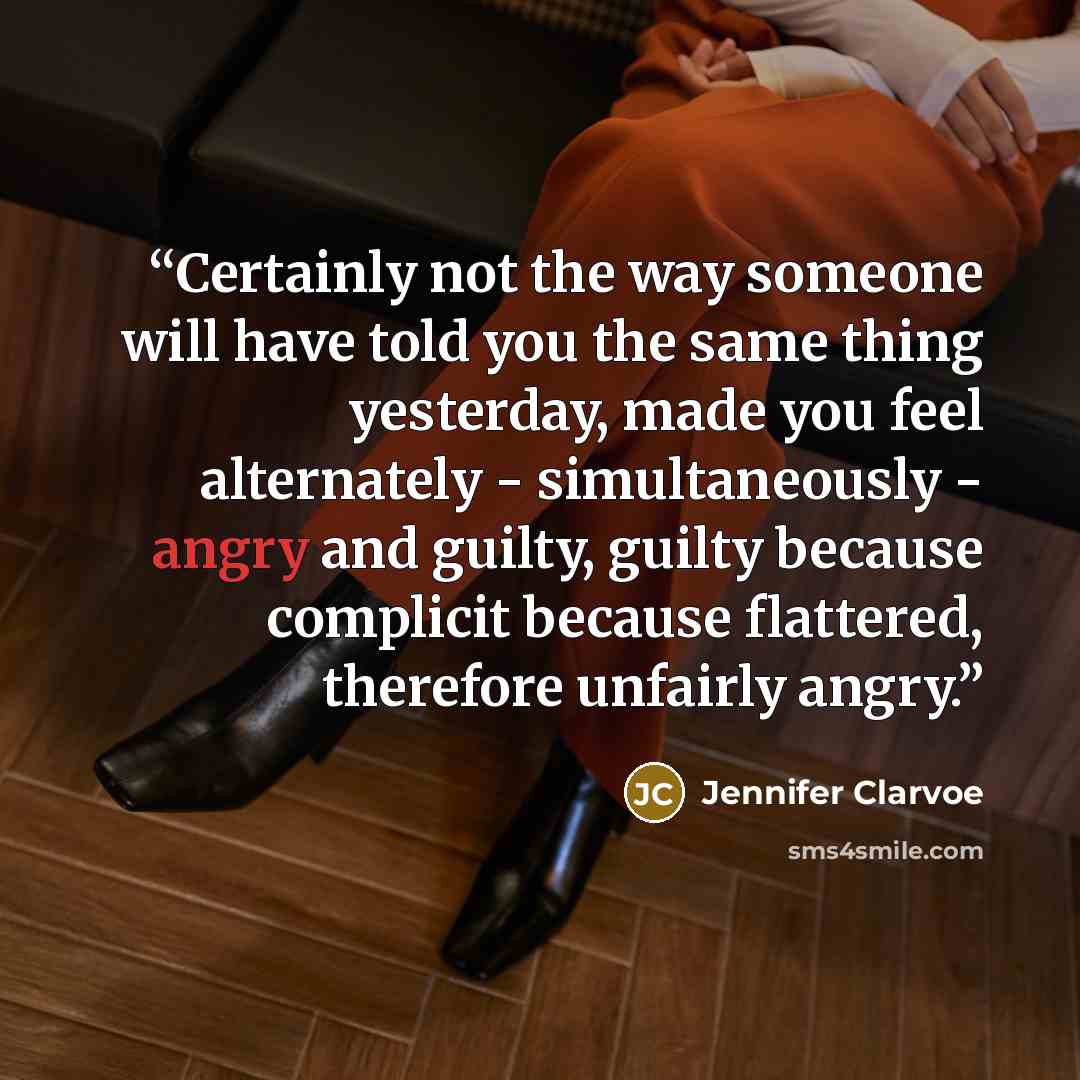 “Certainly not the way someone will have told you the same thing yesterday, made you feel alternately - simultaneously - angry and guilty, guilty because complicit because flattered, therefore unfairly angry.” quote by Jennifer Clarvoe