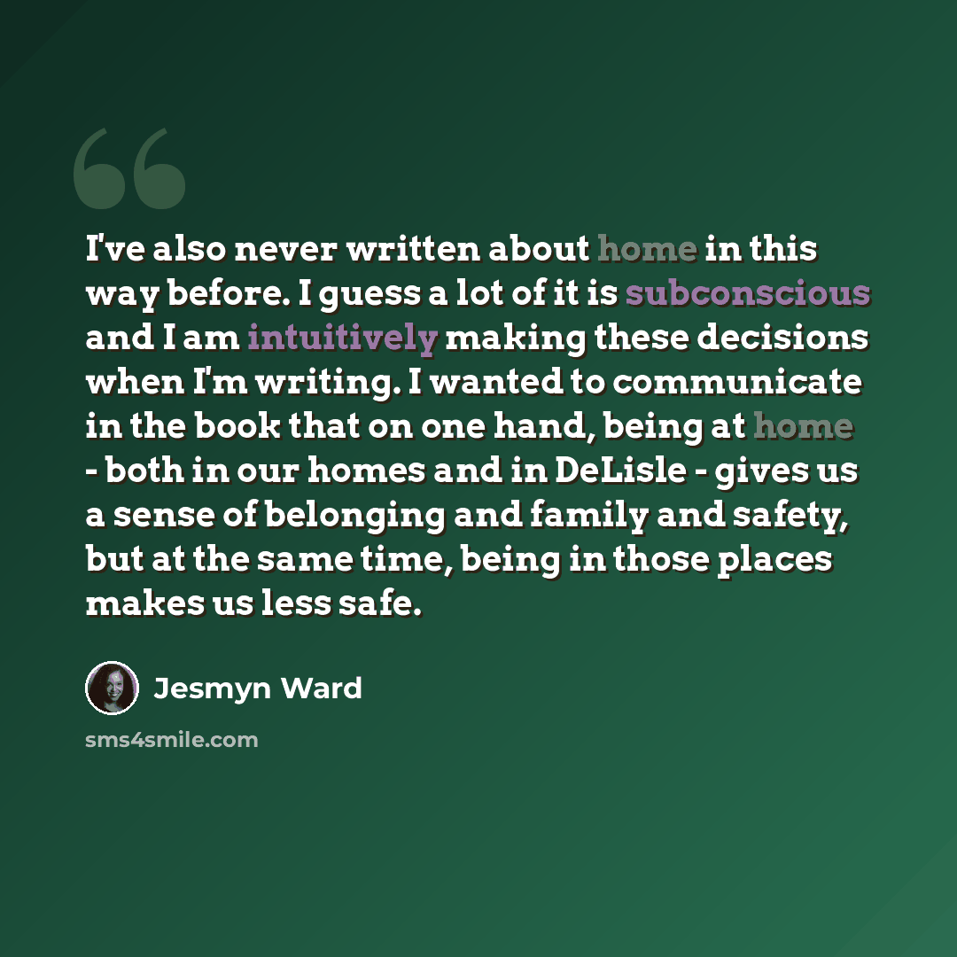 “I've also never written about home in this way before. I guess a lot of it is subconscious and I am intuitively making these decisions when I'm writing. I wanted to communicate in the book that on one hand, being at home - both in our homes and in DeLisle - gives us a sense of belonging and family…” quote by Jesmyn Ward