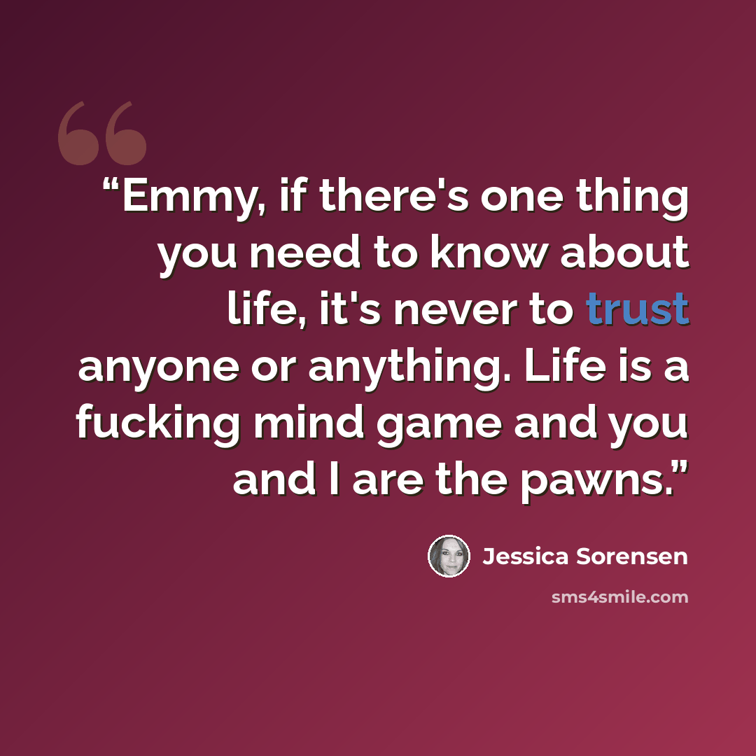 “Emmy, if there's one thing you need to know about life, it's never to trust anyone or anything. Life is a fucking mind game and you and I are the pawns.” quote by Jessica Sorensen