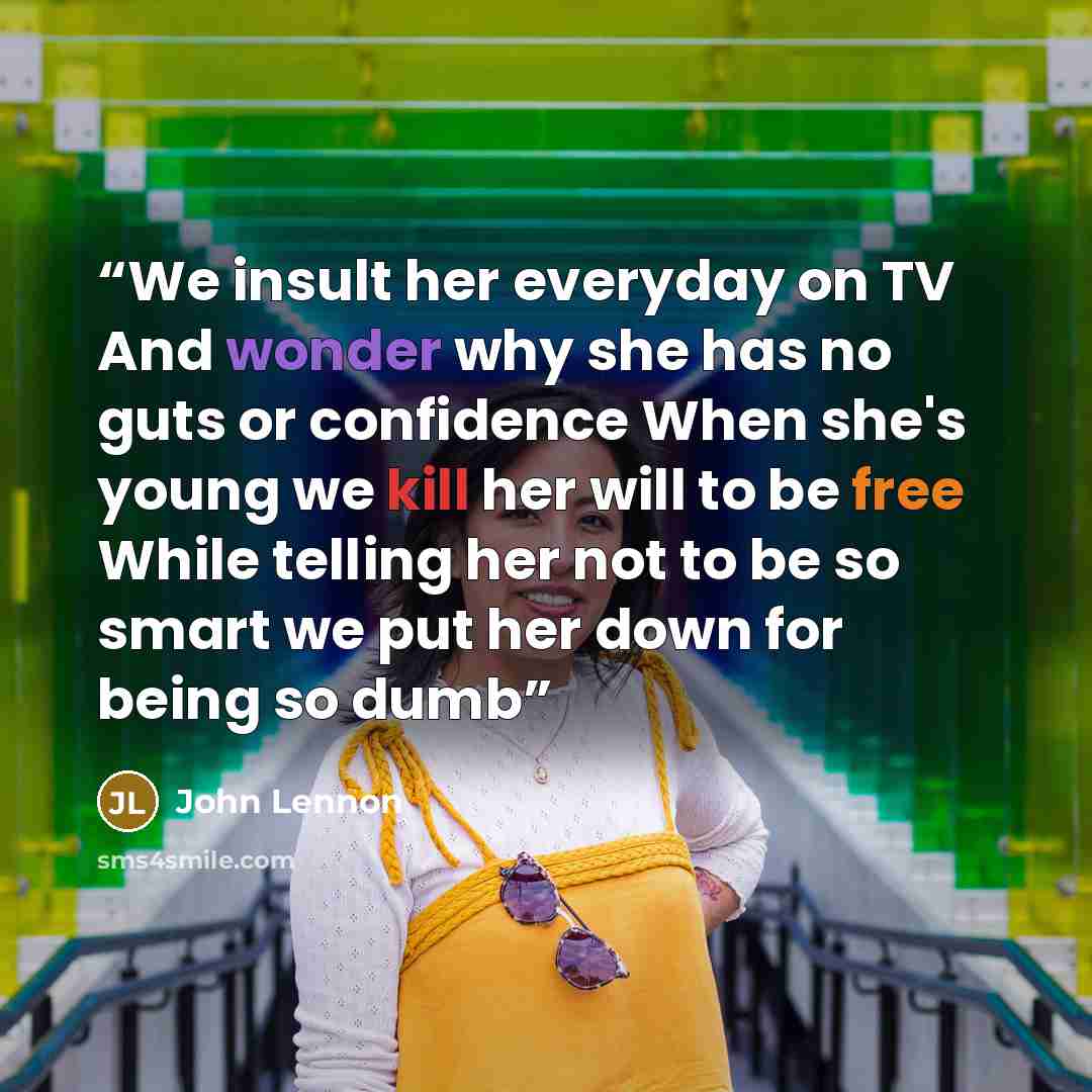 “We insult her everyday on TV And wonder why she has no guts or confidence When she's young we kill her will to be free While telling her not to be so smart we put her down for being so dumb” quote by John Lennon