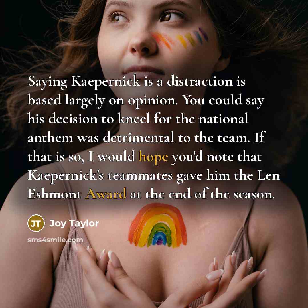 “Saying Kaepernick is a distraction is based largely on opinion. You could say his decision to kneel for the national anthem was detrimental to the team. If that is so, I would hope you'd note that Kaepernick's teammates gave him the Len Eshmont Award at the end of the season.” quote by Joy Taylor