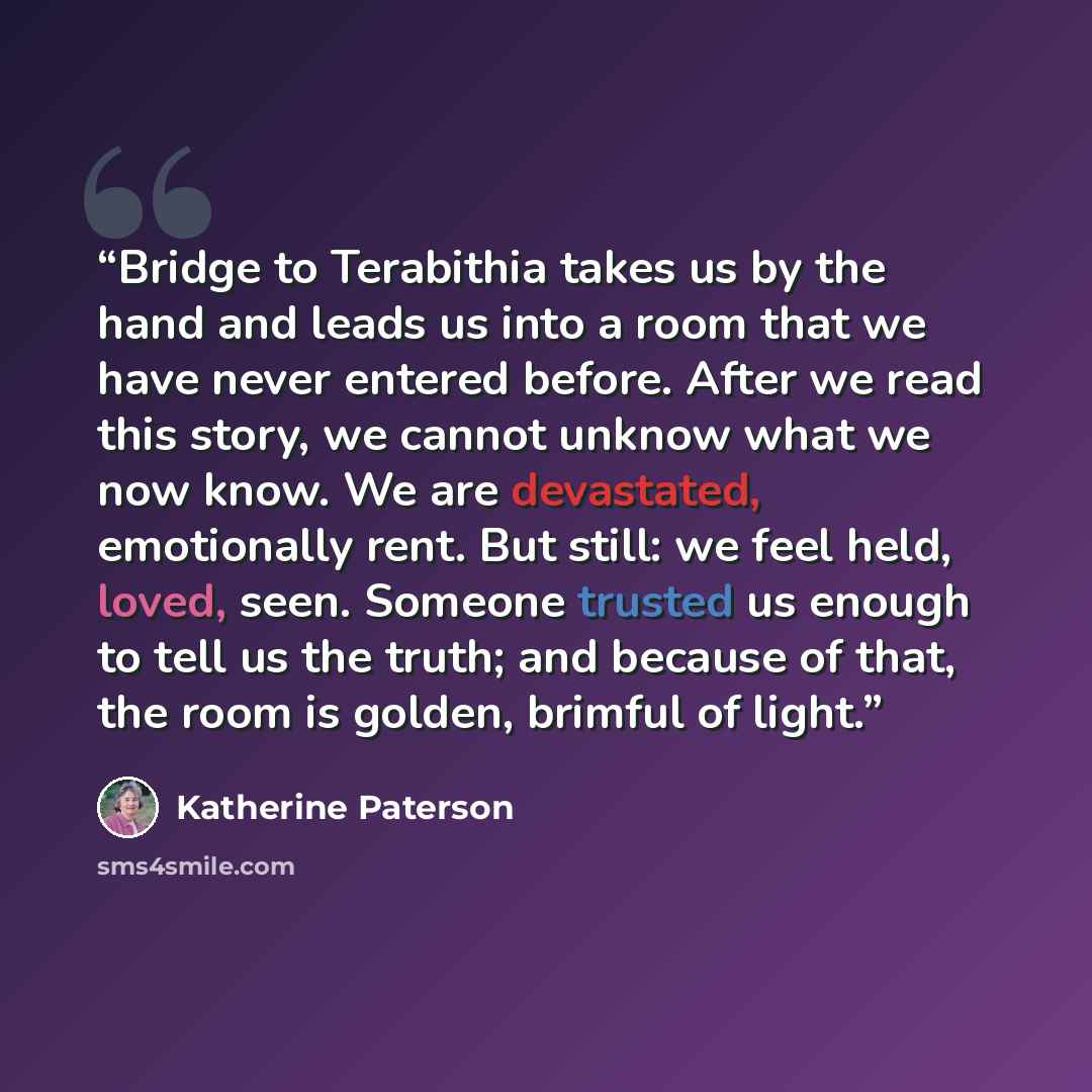 “Bridge to Terabithia takes us by the hand and leads us into a room that we have never entered before. After we read this story, we cannot unknow what we now know. We are devastated, emotionally rent. But still: we feel held, loved, seen. Someone trusted us enough to tell us the truth; and because…” quote by Katherine Paterson