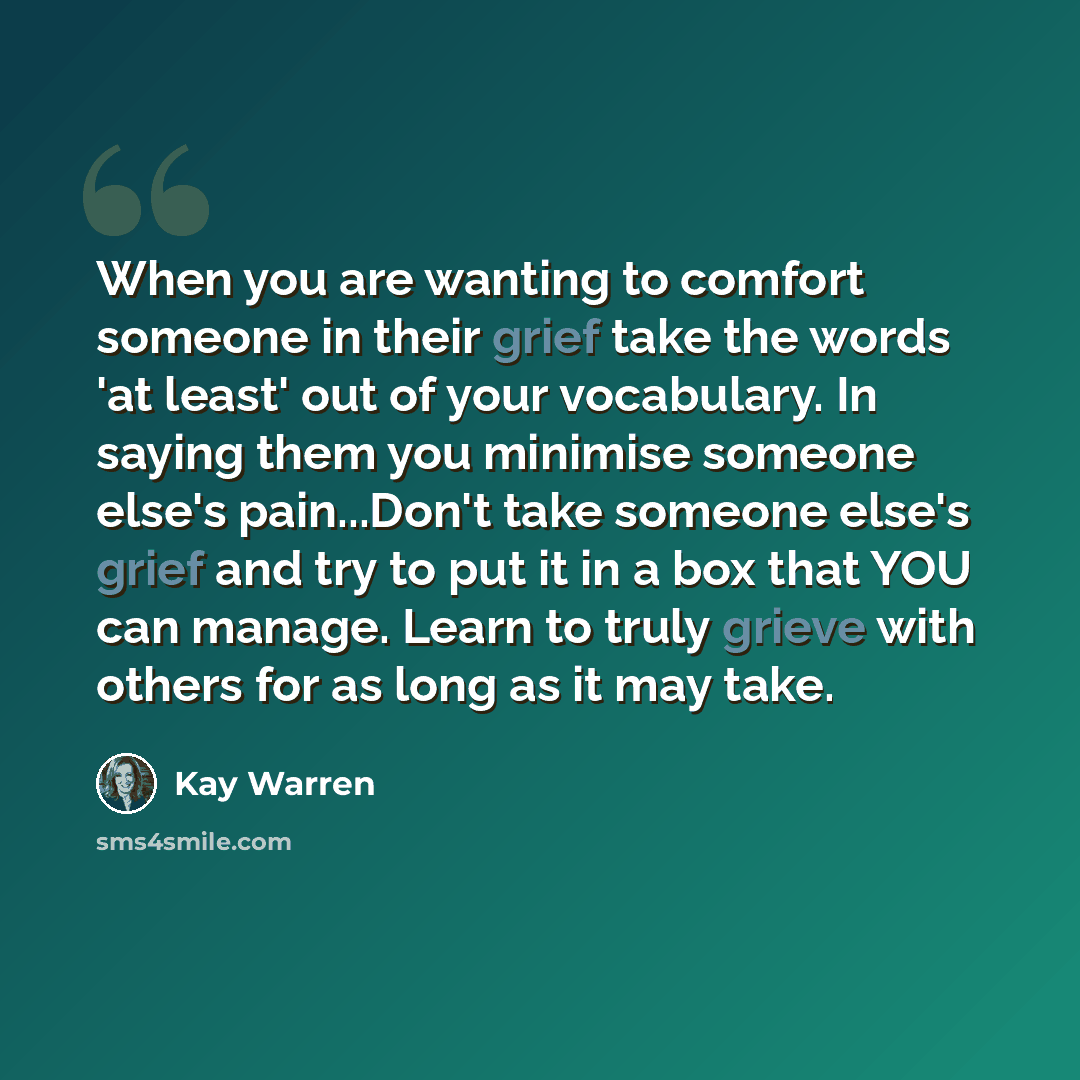 “When you are wanting to comfort someone in their grief take the words 'at least' out of your vocabulary. In saying them you minimise someone else's pain...Don't take someone else's grief and try to put it in a box that YOU can manage. Learn to truly grieve with others for as long as it may take.” quote by Kay Warren