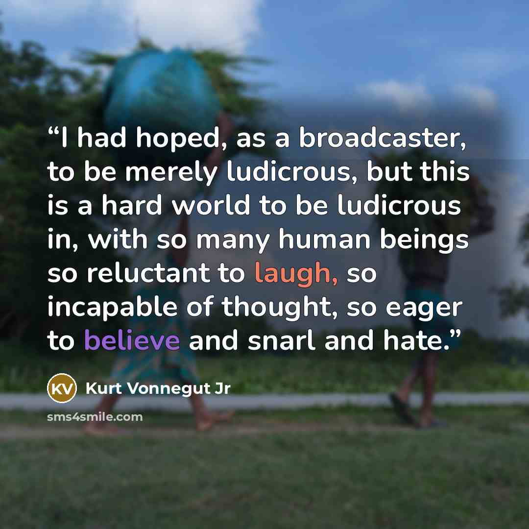 “I had hoped, as a broadcaster, to be merely ludicrous, but this is a hard world to be ludicrous in, with so many human beings so reluctant to laugh, so incapable of thought, so eager to believe and snarl and hate.” quote by Kurt Vonnegut Jr