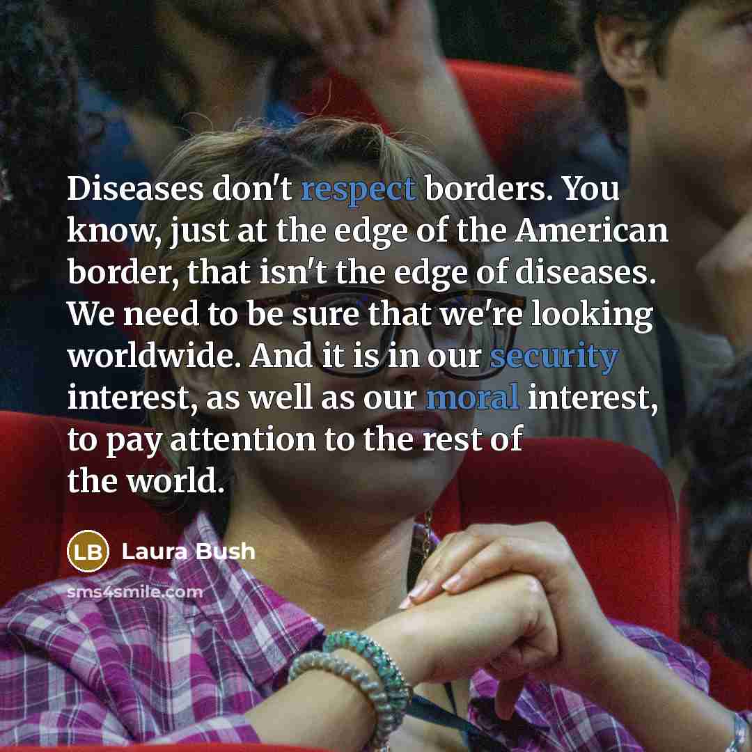 “Diseases don't respect borders. You know, just at the edge of the American border, that isn't the edge of diseases. We need to be sure that we're looking worldwide. And it is in our security interest, as well as our moral interest, to pay attention to the rest of the world.” quote by Laura Bush