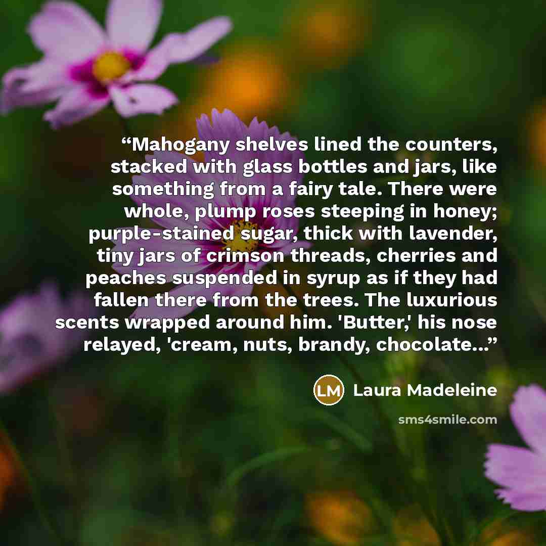 “Mahogany shelves lined the counters, stacked with glass bottles and jars, like something from a fairy tale. There were whole, plump roses steeping in honey; purple-stained sugar, thick with lavender, tiny jars of crimson threads, cherries and peaches suspended in syrup as if they had fallen there…” quote by Laura Madeleine