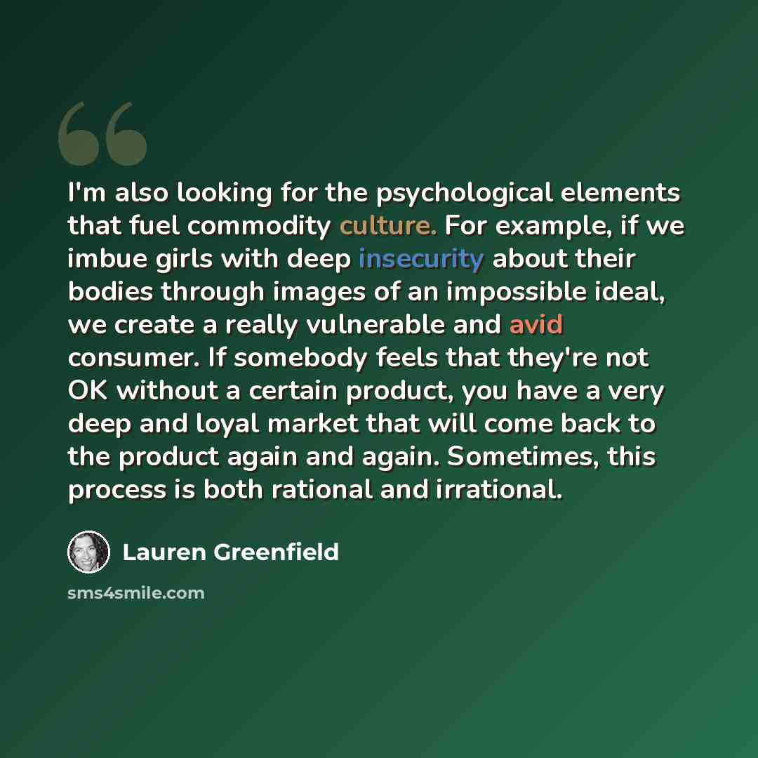 “I'm also looking for the psychological elements that fuel commodity culture. For example, if we imbue girls with deep insecurity about their bodies through images of an impossible ideal, we create a really vulnerable and avid consumer. If somebody feels that they're not OK without a certain…” quote by Lauren Greenfield