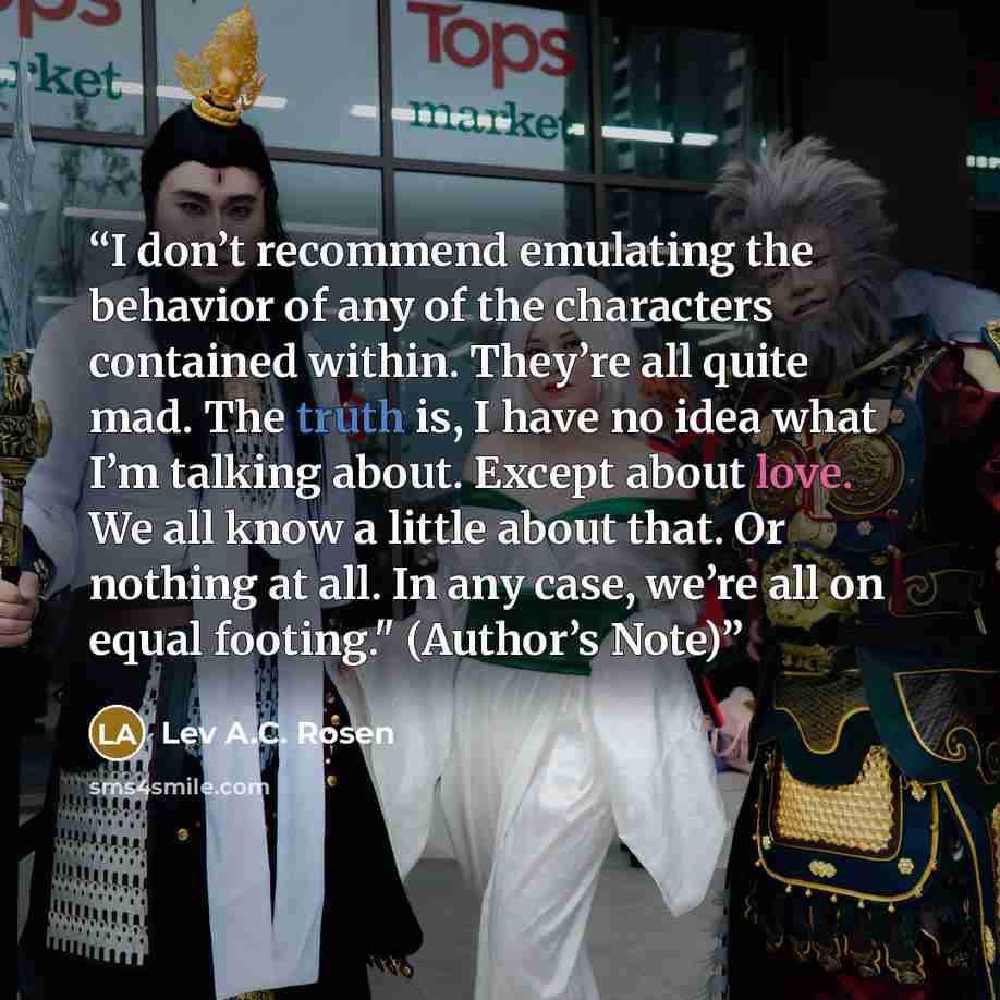 “I don’t recommend emulating the behavior of any of the characters contained within. They’re all quite mad. The truth is, I have no idea what I’m talking about. Except about love. We all know a little about that. Or nothing at all. In any case, we’re all on equal footing." (Author’s Note)” quote by Lev A.C. Rosen