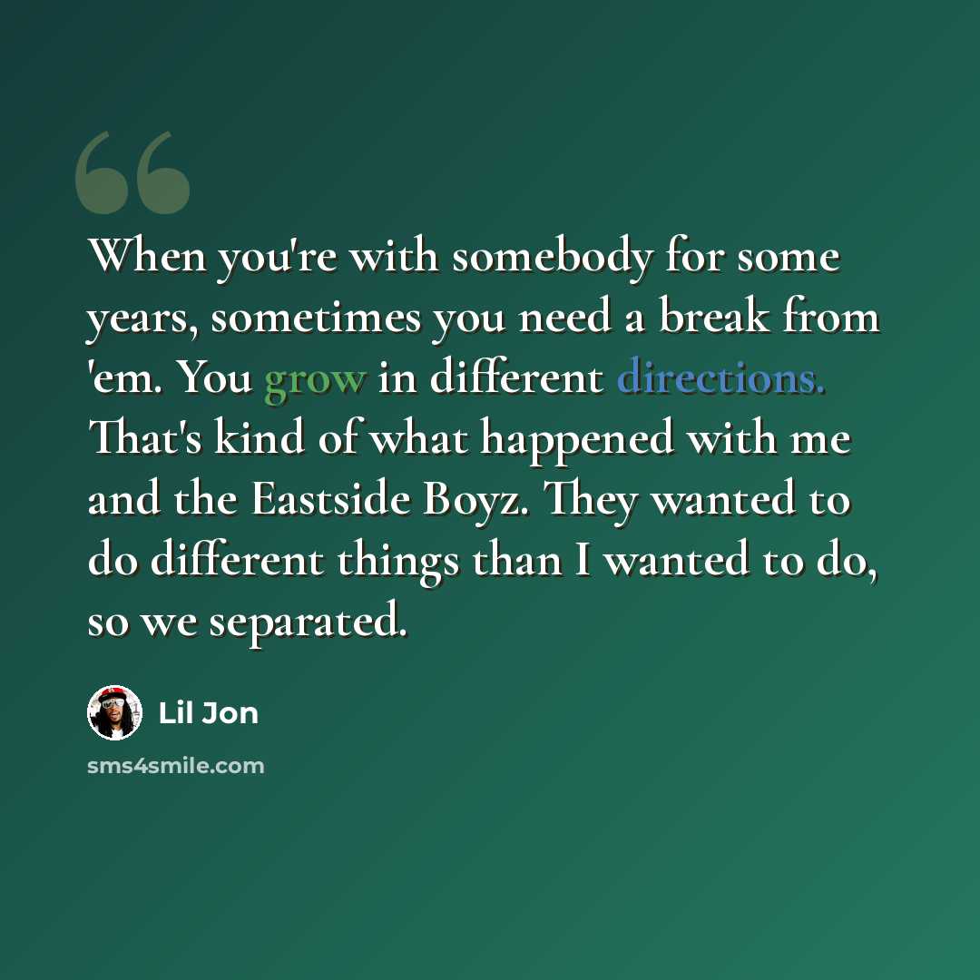 “When you're with somebody for some years, sometimes you need a break from 'em. You grow in different directions. That's kind of what happened with me and the Eastside Boyz. They wanted to do different things than I wanted to do, so we separated.” quote by Lil Jon