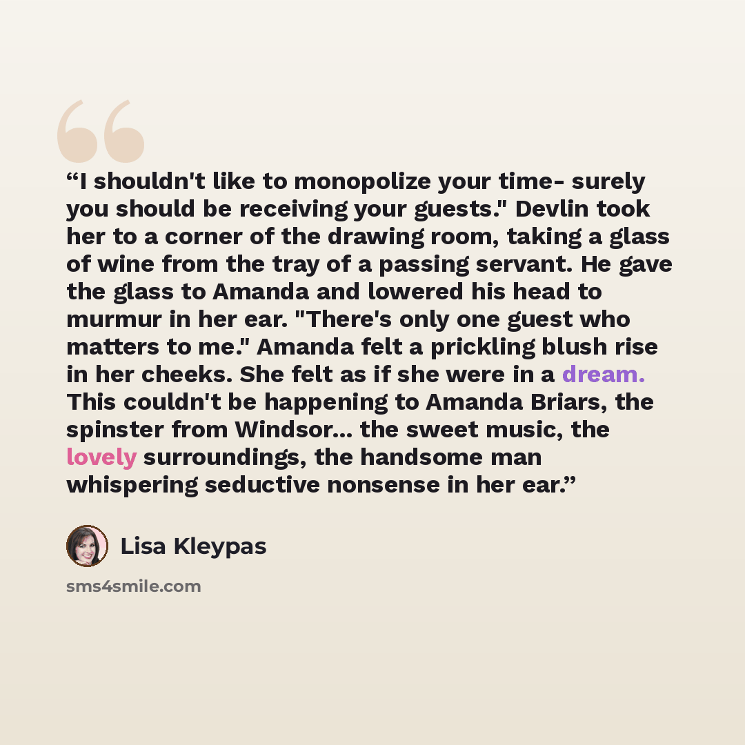 “I shouldn't like to monopolize your time- surely you should be receiving your guests." Devlin took her to a corner of the drawing room, taking a glass of wine from the tray of a passing servant. He gave the glass to Amanda and lowered his head to murmur in her ear. "There's only one guest who…” quote by Lisa Kleypas