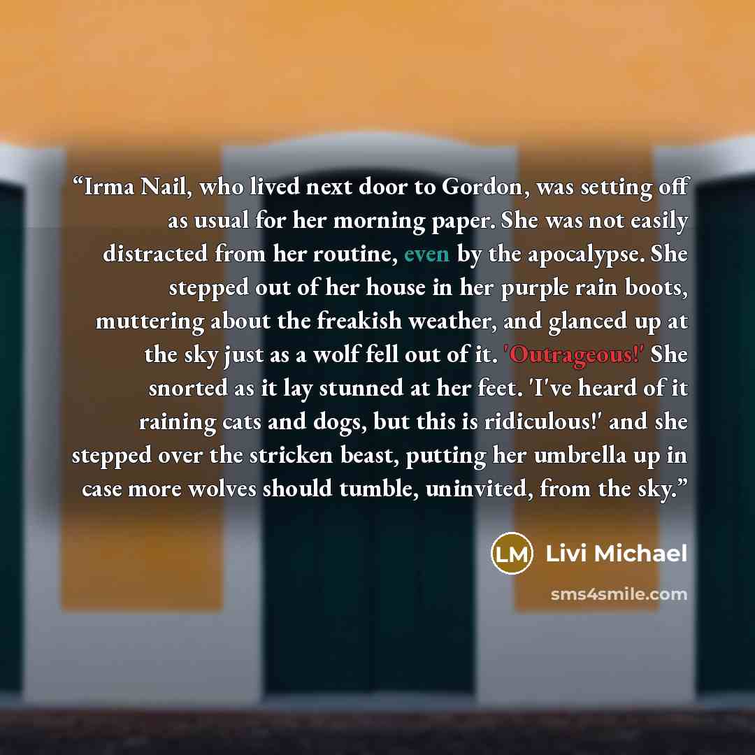 “Irma Nail, who lived next door to Gordon, was setting off as usual for her morning paper. She was not easily distracted from her routine, even by the apocalypse. She stepped out of her house in her purple rain boots, muttering about the freakish weather, and glanced up at the sky just as a wolf…” quote by Livi Michael