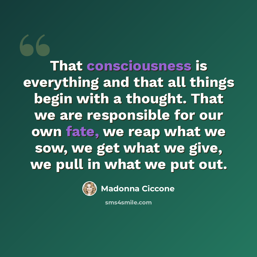 “That consciousness is everything and that all things begin with a thought. That we are responsible for our own fate, we reap what we sow, we get what we give, we pull in what we put out.” quote by Madonna Ciccone
