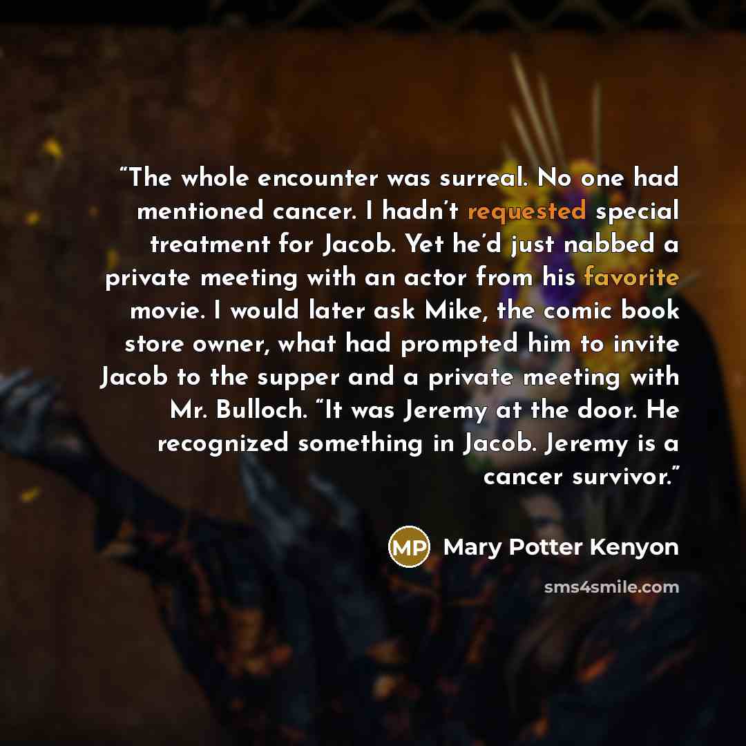 “The whole encounter was surreal. No one had mentioned cancer. I hadn’t requested special treatment for Jacob. Yet he’d just nabbed a private meeting with an actor from his favorite movie. I would later ask Mike, the comic book store owner, what had prompted him to invite Jacob to the supper and a…” quote by Mary Potter Kenyon