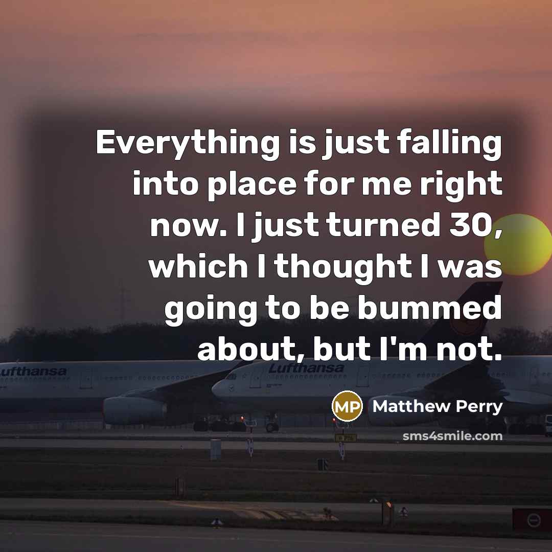 “Everything is just falling into place for me right now. I just turned 30, which I thought I was going to be bummed about, but I'm not.” quote by Matthew Perry