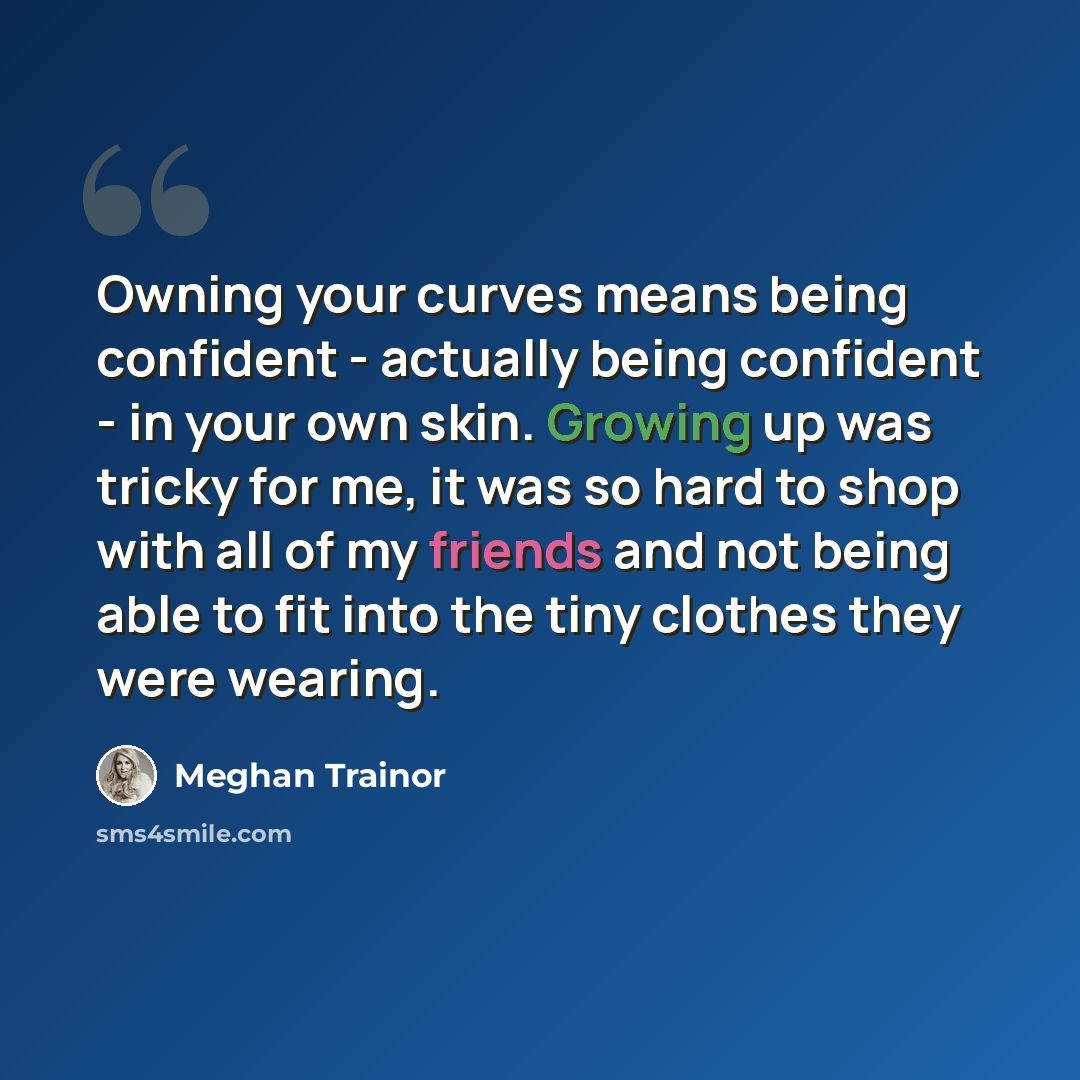 “Owning your curves means being confident - actually being confident - in your own skin. Growing up was tricky for me, it was so hard to shop with all of my friends and not being able to fit into the tiny clothes they were wearing.” quote by Meghan Trainor