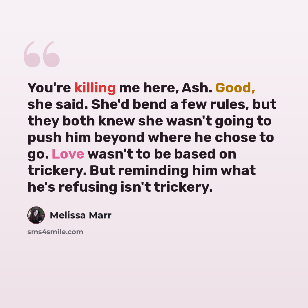 “You're killing me here, Ash. Good, she said. She'd bend a few rules, but they both knew she wasn't going to push him beyond where he chose to go. Love wasn't to be based on trickery. But reminding him what he's refusing isn't trickery.” quote by Melissa Marr