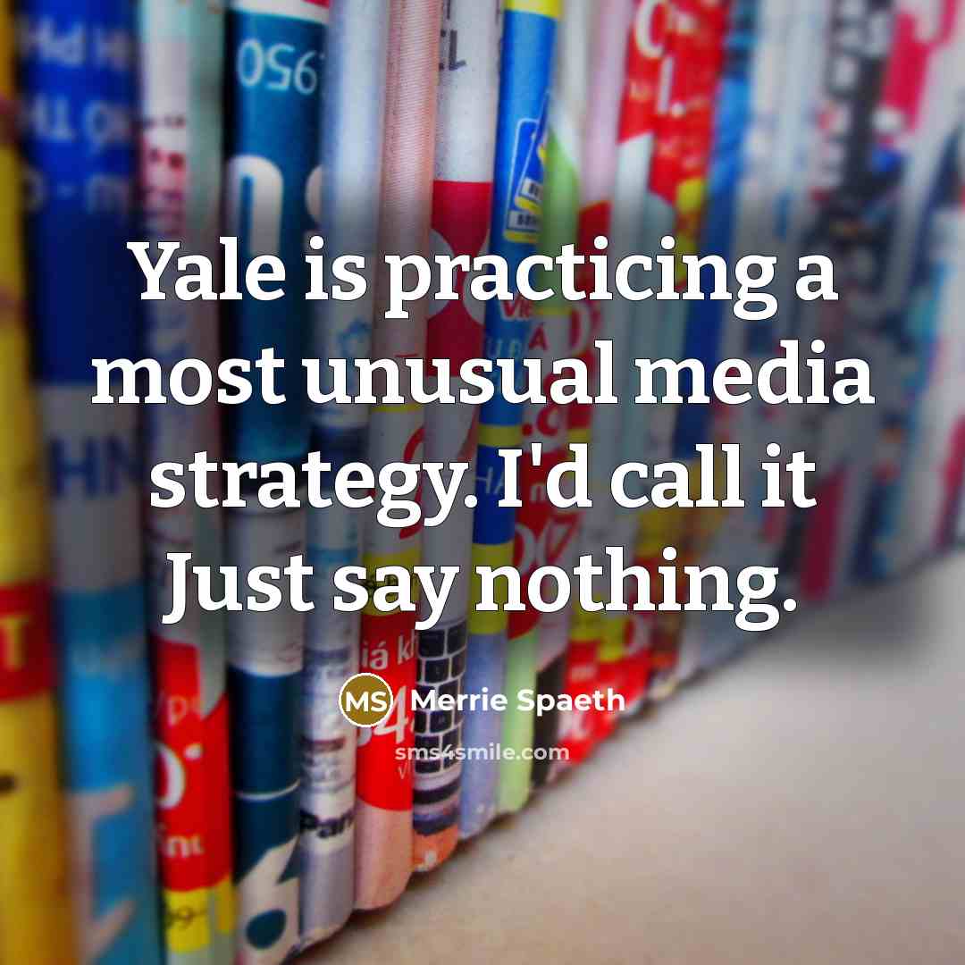 “Yale is practicing a most unusual media strategy. I'd call it Just say nothing.” quote by Merrie Spaeth
