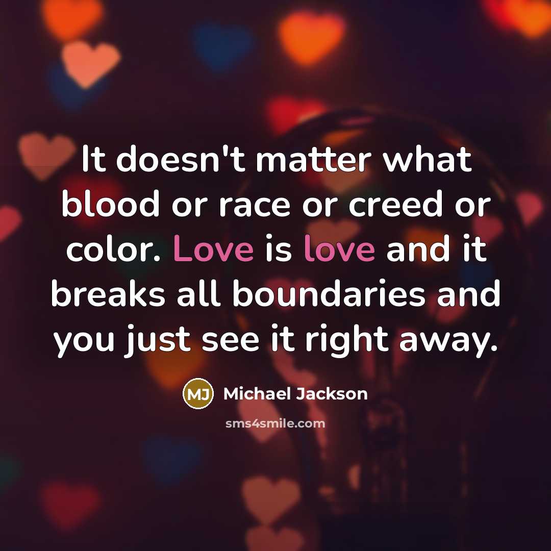 “It doesn't matter what blood or race or creed or color. Love is love and it breaks all boundaries and you just see it right away.” quote by Michael Jackson
