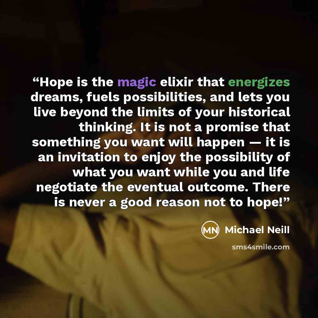 “Hope is the magic elixir that energizes dreams, fuels possibilities, and lets you live beyond the limits of your historical thinking. It is not a promise that something you want will happen — it is an invitation to enjoy the possibility of what you want while you and life negotiate the eventual…” quote by Michael Neill