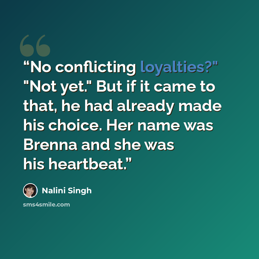 “No conflicting loyalties?" "Not yet." But if it came to that, he had already made his choice. Her name was Brenna and she was his heartbeat.” quote by Nalini Singh