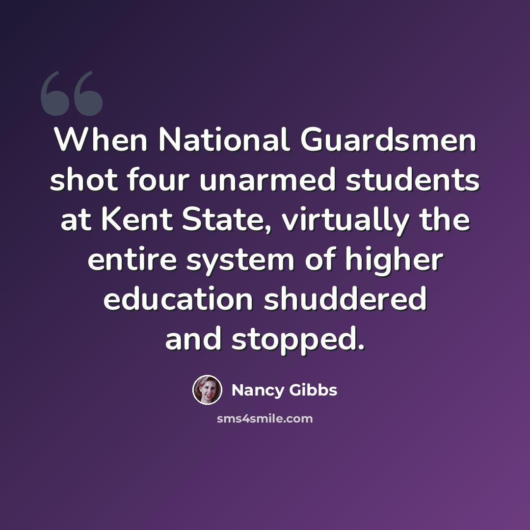 “When National Guardsmen shot four unarmed students at Kent State, virtually the entire system of higher education shuddered and stopped.” quote by Nancy Gibbs