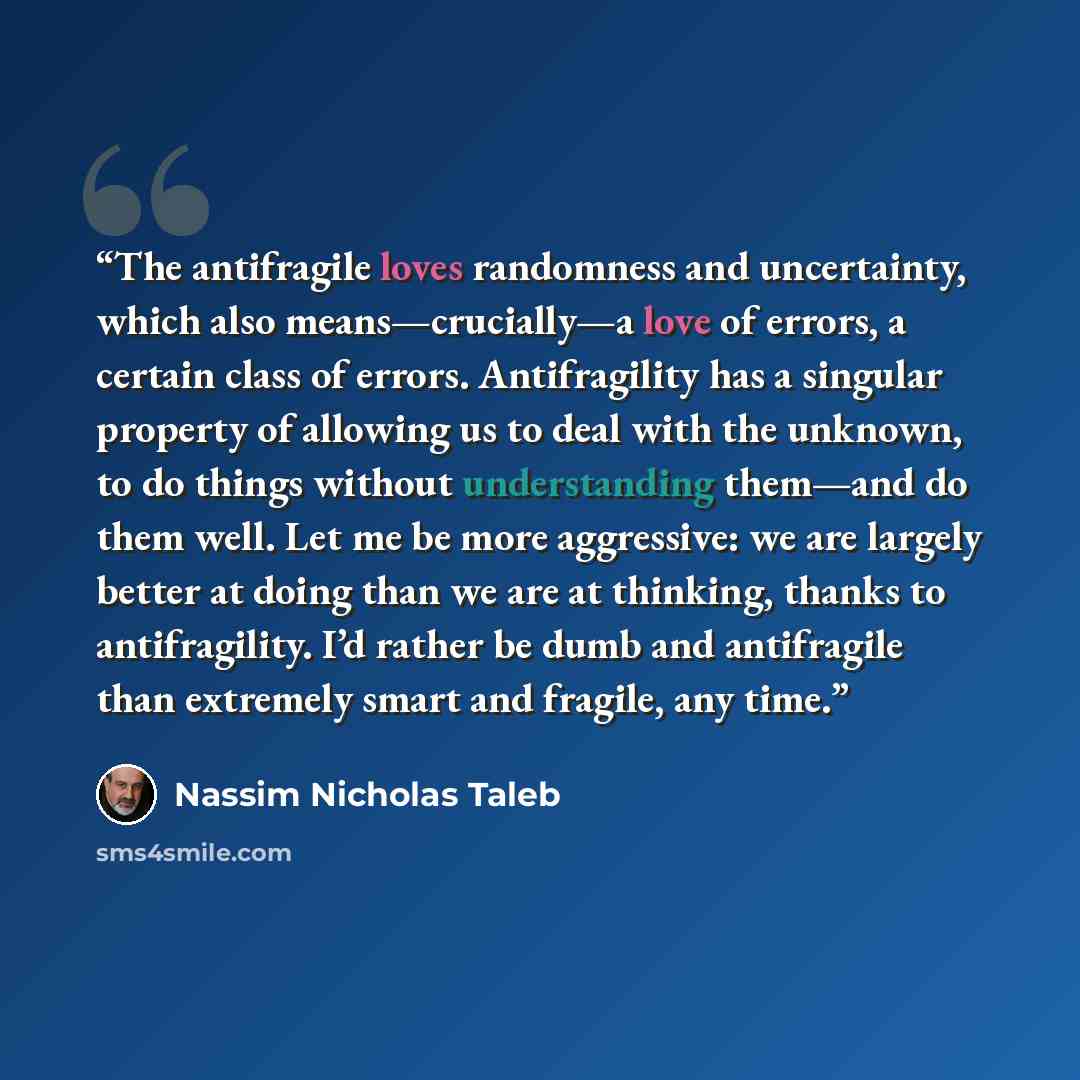 “The antifragile loves randomness and uncertainty, which also means—crucially—a love of errors, a certain class of errors. Antifragility has a singular property of allowing us to deal with the unknown, to do things without understanding them—and do them well. Let me be more aggressive: we are…” quote by Nassim Nicholas Taleb