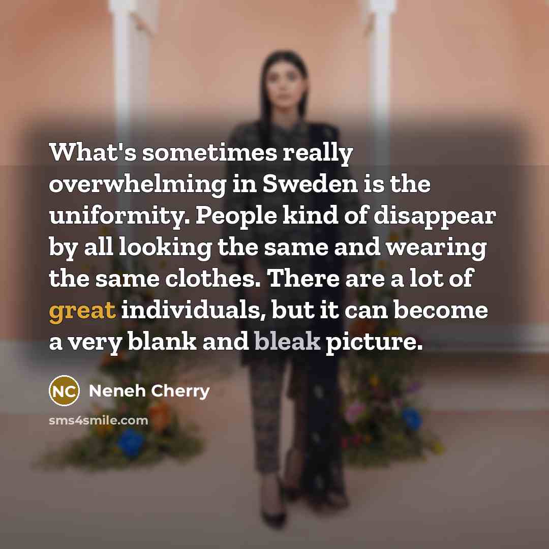 “What's sometimes really overwhelming in Sweden is the uniformity. People kind of disappear by all looking the same and wearing the same clothes. There are a lot of great individuals, but it can become a very blank and bleak picture.” quote by Neneh Cherry
