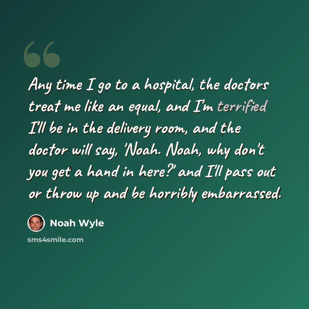 “Any time I go to a hospital, the doctors treat me like an equal, and I'm terrified I'll be in the delivery room, and the doctor will say, 'Noah. Noah, why don't you get a hand in here?' and I'll pass out or throw up and be horribly embarrassed.” quote by Noah Wyle